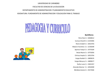 UNIVERSIDAD DE CARABOBO FACULTAD DE CIENCIAS DE LA EDUCACION  DEPARTAMENTO DE ADMINISTRACION Y PLANEAMIENTO EDUCATIVO  ASIGNATURA: FUNDAMENTO DE ADMINISTRACION Y EDUCACION PARA EL TRABAJO  PEDAGOGIA Y CURRICULO Bachilleres:   Pérez Roxi C.I: 18468612 Sumoza Chanell C.I.:13193406 Rivero Anabel C.I.: 18533764 Maduro Francilena  C.I.: 12106208 Aparicio Yuleysi C.I.: 19770184 Borjas Reyna C.I.: 19755836 Chirinos Anyela C.I.: 18553764 Vargas Roxibel C.I.: 18899676 Vargas Maryury C.I.: 18899677 Nuñez Luisa C.I.: 19655357 Alvarado Alexmar  C.I.: 18563698 Mendoza Jessica C.I.: 19173566 