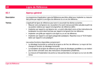 Ligne de Référence TPS1200+ 1002 
43Ligne de Référence 
43.1Aperçu général 
Description 
Le programme d'application Ligne de Référence peut être utilisé pour implanter ou mesurer des points par rapport à une ligne de référence ou un arc de référence. 
Tâches 
L'applicatif de ligne de référence peut servir à accomplir les tâches suivantes : 
•Mesurer vers une ligne/un arc, la position d'un point visé pouvant être calculée à partir de sa position relative par rapport à la ligne/l'arc de référence défini. 
•Implanter par rapport à une ligne/un arc, un point cible étant connu et les instructions de localisation du point étant fournies par rapport à la ligne/à l'arc de référence. 
•Implanter une grille par rapport à une ligne ou un arc de référence. 
•Implanter par rapport à une ligne polygonale (polyligne). Reportez-vous à "43.8 Implantation par rapport à une polyligne". 
Les autres fonctions disponibles comprennent : 
•Le décalage horizontal ou vertical de la ligne ou de l'arc de référence. Le rayon de l'arc change en fonction du décalage horizontal. 
•La translation de la ligne de référence par le biais de décalages parallèles ou sa rotation pour la faire coïncider avec des instructions d'implantation prédéfinies. 
•La mesure et l'implantation de points sur des pentes liées à une ligne ou à un arc de référence.  