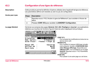 Ligne de Référence TPS1200+ 1012 
43.3Configuration d'une ligne de référence 
Description 
Cette procédure permet la définition d'options utilisées dans l'applicatif de ligne de référence. Les paramètres définis sont stockés au sein du jeu de configuration. 
Accès pas à pasEtape 
Description 
1. 
Reportez-vous à "43.2 Accès à Ligne de Référence" pour accéder à l'écran de début. 
2. 
Pressez CONF (F2) pour accéder à LIGNEREF Configuration. 
La page Général 
Cet écran se compose des pages Général, Ctrl, Alti, Polyligne et Journal. Les explications relatives aux touches de fonctions figurant dans la suite s'appliquent tel qu'indiqué. 
CONT (F1) 
Pour accepter les modifications et retourner au dernier écran actif. 
MASQA (F3) 
Pour modifier le masque d'affichage actuellement présenté. Accède à CONFIGURE Définition Masque Affichage. Disponible pour <Masque AFF :> en surbrillance sur la page Général. Reportez-vous à "16.2 Paramètres d'affichage". 
PAGE (F6) 
Pour passer à une autre page sur cet écran.  