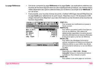 Ligne de Référence TPS1200+ 1024 
La page Référence 
•Cet écran comprend la page Référence et la page Carte. Les explications relatives aux touches de fonctions figurant dans la suite s'appliquent tel qu'indiqué. Les champs disponibles dépendent des options sélectionnées pour la tâche à accomplir et la <Méthode :> sur cet écran. 
•Il est possible, pour tous les champs de points, d'utiliser l'affichage interactif MapView de la page Carte pour sélectionner le point requis. Reportez-vous à "35 Accessoire d'affichage interactif avec MapView" pour des informations sur les fonctions et les touches de fonction disponibles. 
CONT (F1) 
Pour accepter les modifications et passer à l'écran suivant. 
PENTE (F3) 
Pour définir une pente à partir d'une ligne ou d'un arc de référence. Des valeurs de déblai/remblai rapportées à la pente peuvent alors être affichées lors de mesures effectuées le long de la ligne ou de l'arc de référence. 
DECAL (F4) 
Pour définir des décalages horizontal et vertical, translations et rotations sur la ligne de référence définie ou pour définir des décalages horizontal et vertical sur un arc de référence défini. 
LEVER (F5) 
Disponible pour <Réf à Util. : Entrée manuelle> lorsqu'un champ de point est en surbrillance. Pour mesurer un point. 
PAGE (F6) 
Pour passer à une autre page sur cet écran.  