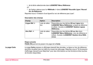 Ligne de Référence TPS1200+ 1030 
•de la tâche sélectionnée dans LIGNEREF Menu Référence 
ET 
•de l'option retenue pour la <Méthode :> dans LIGNEREF Nouvelle Ligne / Nouvel Arc de Référence. 
Reportez-vous à "Création d'une ligne/d'un arc de référence pas à pas". 
Description des champsChamp 
Option 
Description 
<Ligne Réf :> 
Liste de sélection 
Disponible pour les tâches XX sur Ligne dans LIGNEREF Menu Référence. La ligne de référence à utiliser. Accède à LIGNEREF Gestion Lignes Référence. 
<Arc Réf. :> 
Liste de sélection 
Disponible pour les tâches XX sur Arc dans LIGNEREF Menu Référence. L'arc de référence à utiliser. Accède à LIGNEREF Gestion Arcs Référence. 
Etape suivante 
PAGE (F6) permet de passer à la page de la Carte. 
La page Carte 
La page Carte propose un affichage interactif des données. La ligne ou l'arc de référence peut être visualisé mais non défini au moyen de cette page. Reportez-vous à "35 Accessoire d'affichage interactif avec MapView" pour des informations sur les fonctions et les touches de fonction disponibles. 
 