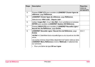 Ligne de Référence TPS1200+ 1034 
4. 
Pressez CONT (F1) pour accéder à LIGNEREF Choisir ligne de référence, page Référence. 
5. 
LIGNEREF Choisir ligne de référence, page Référence. 
Sélectionnez <Réf à Util. : Depuis Job>. 
6. 
mettez <Ligne Réf. :> ou < Arc Réf. :> en surbrillance et pressez ENTER pour accéder à LIGNEREF Gestion XX Référence. 
7. 
Pressez NOUV (F2) pour accéder à LIGNEREF Nouvelle Ligne / Nouvel Arc de Référence, page Entrée. 
8. 
LIGNEREF Nouvelle Ligne / Nouvel Arc de Référence, page Entrée 
43.4.1 
<Id Réf :> L'identifiant de la nouvelle ligne ou du nouvel arc de référence. 
Les autres champs disponibles dépendent de l'option retenue dans LIGNEREF Menu Référence et de la <Méthode :> sélectionnée sur cet écran. 
•Pour une tâche de type XX sur Ligne 
Etape Description Reportez-vous 
au 
paragraphe 
 