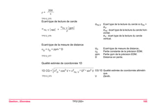 TPS12_075ρ = 200π 
Gestion...Données TPS1200+ 105 
Ecart-type de lecture de cercle 
TPS12_076σ Hz, VσHz, Vρradgon= 
σHz,VEcart type de la lecture du cercle si σHz = σV. 
σHz : écart type de la lecture du cercle horizontal. 
σV : écart type de la lecture du cercle vertical. 
Ecart-type de la mesure de distance 
TPS12_077σD = cD + ppm * D 
σDEcart-type de mesure de distance.. 
cDPartie constante de la précision EDM. 
ppmPartie ppm de la précision EDM. 
DDistance en pente. 
Qualité estimée de coordonnée 1D 
TPS12_0721D CQ =σ2D * cos2 V + σ2Hz, V * D2 * sin2 V 
CQ 1DQualité estimée de coordonnée altimétrique. 
VZénith.  