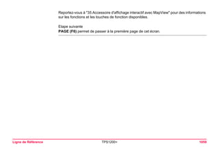 Ligne de Référence TPS1200+ 1059 
Reportez-vous à "35 Accessoire d'affichage interactif avec MapView" pour des informations sur les fonctions et les touches de fonction disponibles. 
Etape suivante 
PAGE (F6) permet de passer à la première page de cet écran.  