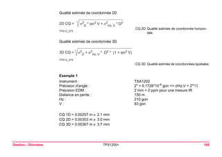 Gestion...Données TPS1200+ 106 
Exemple 1 
Instrument : 
TXA1202 
Précision d'angle : 
2" = 6.1728*10-4 gon => σHz,V = 2"* 
Précision EDM : 
2 mm + 2 ppm pour une mesure IR 
Distance en pente : 
150 m 
Hz : 
210 gon 
V : 
83 gon 
CQ 1D = 0.00207 m 2.1 mm 
CQ 2D = 0.00303 m 3.0 mm 
CQ 3D = 0.00367 m 3.7 mm 
Qualité estimée de coordonnée 2D 
TPS12_0732D CQ =σ2D * sin2 V + σ2Hz, V * D2 
CQ 2DQualité estimée de coordonnée horizontale. 
Qualité estimée de coordonnée 3D 
TPS12_0743D CQ =σ2D + σ2Hz, V * D2 * (1 + sin2 V) 
CQ 3DQualité estimée de coordonnées spatiales.  