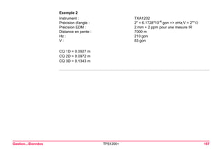 Gestion...Données TPS1200+ 107 
Exemple 2 
Instrument : 
TXA1202 
Précision d'angle : 
2" = 6.1728*10-4 gon => σHz,V = 2"* 
Précision EDM : 
2 mm + 2 ppm pour une mesure IR 
Distance en pente : 
7000 m 
Hz : 
210 gon 
V : 
83 gon 
CQ 1D = 0.0927 m 
CQ 2D = 0.0972 m 
CQ 3D = 0.1343 m  