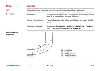 Ligne de Référence TPS1200+ 1076 
43.6.2Exemple 
) 
Ce paragraphe ne s'applique pas à l'implantation par rapport à des polylignes. 
Description 
Application : 
Une bordure est à définir par l'intermédiaire de décalages depuis l'axe de la chaussée en cours de réalisation. 
Ligne/arc de référence : 
L'axe de la courbe, déjà défini, est utilisé en tant qu'arc de référence. 
Technique de travail : 
Configurez <Mode Auto : LOCK> et <Mode EDM : Tracking> dans CONFIGURE Paramètres EDM et ATR. 
Représentation graphique 
TPS12_132P0P1d2d1 
P0Point initial 
P1Point final 
d1<Décal.Long :> 
d2<Décal.Trans :>  