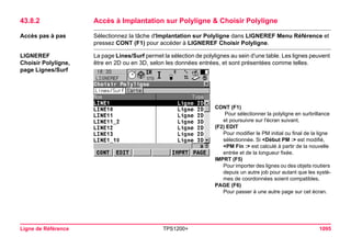 Ligne de Référence TPS1200+ 1095 
43.8.2Accès à Implantation sur Polyligne & Choisir Polyligne 
Accès pas à pas 
Sélectionnez la tâche d'Implantation sur Polyligne dans LIGNEREF Menu Référence et pressez CONT (F1) pour accéder à LIGNEREF Choisir Polyligne. 
LIGNEREF 
Choisir Polyligne, 
page Lignes/Surf 
La page Lines/Surf permet la sélection de polylignes au sein d'une table. Les lignes peuvent être en 2D ou en 3D, selon les données entrées, et sont présentées comme telles. 
CONT (F1) 
Pour sélectionner la polyligne en surbrillance et poursuivre sur l'écran suivant. 
(F2) EDIT 
Pour modifier le PM initial ou final de la ligne sélectionnée. Si <Début PM :> est modifié, <PM Fin :> est calculé à partir de la nouvelle entrée et de la longueur fixée. 
IMPRT (F5) 
Pour importer des lignes ou des objets routiers depuis un autre job pour autant que les systèmes de coordonnées soient compatibles. 
PAGE (F6) 
Pour passer à une autre page sur cet écran.  