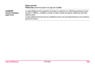 Ligne de Référence TPS1200+ 1096 
Etape suivante 
PAGE (F6) permet de passer à la page de la Carte. 
LIGNEREF 
Choisir Polyligne, 
page Carte 
La page Carte permet la sélection de la ligne à implanter sur l'affichage graphique via les touches <-- (F2) ou --> (F3) ou à l'aide du stylet. Seules des lignes visibles peuvent être sélectionnées. 
La ligne sélectionnée est mise en surbrillance et son nom est présenté dans le coin supérieur gauche de l'écran.  