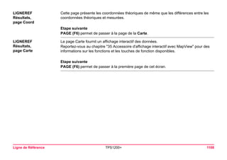 Ligne de Référence TPS1200+ 1108 
LIGNEREF 
Résultats, 
page Coord 
Cette page présente les coordonnées théoriques de même que les différences entre les coordonnées théoriques et mesurées. 
Etape suivante 
PAGE (F6) permet de passer à la page de la Carte. 
LIGNEREF 
Résultats, 
page Carte 
La page Carte fournit un affichage interactif des données. 
Reportez-vous au chapitre "35 Accessoire d'affichage interactif avec MapView" pour des informations sur les fonctions et les touches de fonction disponibles. 
Etape suivante 
PAGE (F6) permet de passer à la première page de cet écran.  