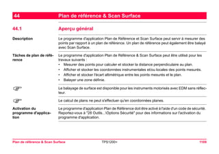 Plan de référence & Scan Surface TPS1200+ 1109 
44Plan de référence & Scan Surface 
44.1Aperçu général 
Description 
Le programme d'application Plan de Référence et Scan Surface peut servir à mesurer des points par rapport à un plan de référence. Un plan de référence peut également être balayé avec Scan Surface. 
Tâches de plan de référence 
Le programme d'application Plan de Référence & Scan Surface peut être utilisé pour les travaux suivants : 
•Mesurer des points pour calculer et stocker la distance perpendiculaire au plan. 
•Afficher et stocker les coordonnées instrumentales et/ou locales des points mesurés. 
•Afficher et stocker l'écart altimétrique entre les points mesurés et le plan. 
•Balayer une zone définie. 
) 
Le balayage de surface est disponible pour les instruments motorisés avec EDM sans réflecteur. 
) 
Le calcul de plans ne peut s'effectuer qu'en coordonnées planes. 
Activation du programme d'application 
Le programme d'application Plan de Référence doit être activé à l'aide d'un code de sécurité. Reportez-vous à "28 Outils...Options Sécurité" pour des informations sur l'activation du programme d'application.  