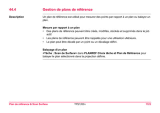 Plan de référence & Scan Surface TPS1200+ 1123 
44.4Gestion de plans de référence 
Description 
Un plan de référence est utilisé pour mesurer des points par rapport à un plan ou balayer un plan. 
Mesure par rapport à un plan 
•Des plans de référence peuvent être créés, modifiés, stockés et supprimés dans le job actif. 
•Les plans de référence peuvent être rappelés pour une utilisation ultérieure. 
•Le plan peut être décalé par un point ou un décalage défini. 
Balayage d'un plan 
<Tâche : Scan de Surface> dans PLANREF Choix tâche et Plan de Référence pour balayer le plan sélectionné dans la projection définie.  