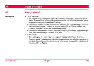 Tours d'Horizon TPS1200+ 1138 
45Tours d'Horizon 
45.1Aperçu général 
Description 
•Tours d'Horizon : 
•Ce programme (qui comprend l'option Auscultation) s'utilise pour mesurer plusieurs séries de directions et de distances (optionnellement) par rapport à des cibles prédéfinies dans une position de lunette ou les deux. 
•La direction médiane et la distance médiane (en option) par rapport à chaque cible sont calculées dans un tour. Le résidu de chaque direction et de chaque distance (en option) à l'intérieur d'un tour est également déterminé. 
•La direction moyenne et la distance moyenne (en option) réduites par rapport à chaque cible sont déterminées pour tous les tours actifs. 
•Auscultation : 
•Ce module peut être intégré dans le programme d'application Tours d'Horizon. 
•Avec ce module, il est possible d'utiliser un programmateur pour effectuer des mesures d'angles et de distances répétées en mode automatique sur des cibles prédéfinies à des intervalles configurés.  