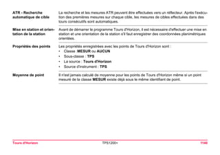 Tours d'Horizon TPS1200+ 1140 
ATR - Recherche 
automatique de cible 
La recherche et les mesures ATR peuvent être effectuées vers un réflecteur. Après l'exécution des premières mesures sur chaque cible, les mesures de cibles effectuées dans des tours consécutifs sont automatiques. 
Mise en station et orientation de la station 
Avant de démarrer le programme Tours d'Horizon, il est nécessaire d'effectuer une mise en station et une orientation de la station s'il faut enregistrer des coordonnées planimétriques orientées. 
Propriétés des points 
Les propriétés enregistrées avec les points de Tours d'Horizon sont : 
•Classe :MESUR ou AUCUN 
•Sous-classe : TPS 
•La source : Tours d'Horizon 
•Source d'instrument : TPS 
Moyenne de point 
Il n'est jamais calculé de moyenne pour les points de Tours d'Horizon même si un point mesuré de la classe MESUR existe déjà sous le même identifiant de point.  