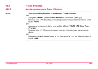 Tours d'Horizon TPS1200+ 1141 
45.2Tours d'Horizon 
45.2.1Accès au programme Tours d'Horizon 
Accès 
Sélectionnez Menu Principal : Programmes...Tours d'Horizon. 
OU 
Appuyez sur PROG. Mettez Tours d'Horizon en surbrillance. CONT (F1). 
Reportez-vous à "36.2 Accès au menu des programmes" pour des informations sur la touche PROG. 
OU 
Appuyez sur un raccourci-clavier pour accéder à l'écran TOURS HRZ Début Tours d'Horizon. 
Reportez-vous à "2.1 Raccourcis-clavier" pour des informations sur les raccourcis- clavier. 
OU 
Appuyez sur USER. Reportez-vous à "2.2 Touche USER" pour des informations sur la touche USER.  