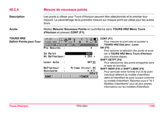 Tours d'Horizon TPS1200+ 1155 
45.2.4Mesure de nouveaux points 
Description 
Les points à utiliser pour Tours d'Horizon peuvent être sélectionnés et le premier tour mesuré. Le paramétrage de la première mesure sur chaque point est utilisé pour les autres tours. 
Accès 
Mettez Mesurer Nouveaux Points en surbrillance dans TOURS HRZ Menu Tours d'Horizon et pressez CONT (F1). 
TOURS HRZ 
Définir Points pour Tour 
. 
CONT (F1) 
Pour mesurer le point saisi et accéder à TOURS HRZ Etat zéro - Lever. 
OK (F5) 
Pour terminer la sélection des points et accéder à TOURS HRZ Menu Tours d'Horizon pour d'autres étapes. 
SHIFT GETPT (F4) 
Pour sélectionner des points enregistrés dans la base de données. 
SHIFT INDIV (F5) et SHIFT LIBRE (F5) 
Pour permuter entre l'entrée d'un id de point individuel différent du modèle d'identifiant défini et l'identifiant de point courant conforme au modèle d'identifiant. Reportez-vous à "16.1 Modèles d'identifiants" pour de plus amples informations sur les modèles d'identifiant.  