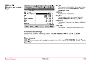 Tours d'Horizon TPS1200+ 1157 
TOURS HRZ 
Etat zéro - Lever, page Tours 
ALL (F1) 
Pour mesurer et enregistrer des angles et des distances et revenir à TOURS HRZ Défnir Points pour Tour. 
DIST (F2) 
Pour mesurer une distance. 
REC (F3) 
Pour enregistrer des données et revenir à TOURS HRZ Définir Points pour Tour. 
POSIT (F5) 
Pour placer l'instrument sur le point visé sélectionné. 
PAGE (F6) 
Pour passer à une autre page de cet écran. 
Description des champs 
Les champs sont les mêmes que dans TOURS HRZ Tour XX de XX, Pt XX de XX. 
Etape suivante 
ALL (F1) pour mesurer et enregistrer des données et revneir à TOURS HRZ Définir Points pour Tour.  