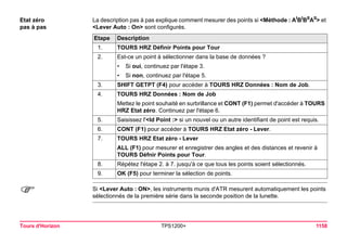 Tours d'Horizon TPS1200+ 1158 
Etat zéro 
pas à pas 
La description pas à pas explique comment mesurer des points si <Méthode : AIBIBIIAII> et <Lever Auto : On> sont configurés. Etape 
Description 
1. 
TOURS HRZ Définir Points pour Tour 
2. 
Est-ce un point à sélectionner dans la base de données ? 
•Si oui, continuez par l'étape 3. 
•Si non, continuez par l'étape 5. 
3. 
SHIFT GETPT (F4) pour accéder à TOURS HRZ Données : Nom de Job. 
4. 
TOURS HRZ Données : Nom de Job 
Mettez le point souhaité en surbrillance et CONT (F1) permet d'accéder à TOURS HRZ Etat zéro. Continuez par l'étape 6. 
5. 
Saisissez l'<Id Point :> si un nouvel ou un autre identifiant de point est requis. 
6. 
CONT (F1) pour accéder à TOURS HRZ Etat zéro - Lever. 
7. 
TOURS HRZ Etat zéro - Lever 
ALL (F1) pour mesurer et enregistrer des angles et des distances et revenir à TOURS Défnir Points pour Tour. 
8. 
Répétez l'étape 2. à 7. jusqu'à ce que tous les points soient sélectionnés. 
9. 
OK (F5) pour terminer la sélection de points. 
) 
Si <Lever Auto : ON>, les instruments munis d'ATR mesurent automatiquement les points sélectionnés de la première série dans la seconde position de la lunette.  