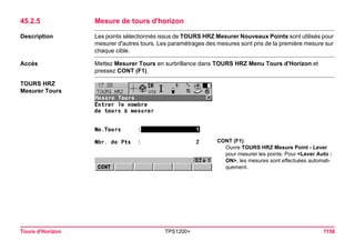 Tours d'Horizon TPS1200+ 1159 
45.2.5Mesure de tours d'horizon 
Description 
Les points sélectionnés issus de TOURS HRZ Mesurer Nouveaux Points sont utilisés pour mesurer d'autres tours. Les paramétrages des mesures sont pris de la première mesure sur chaque cible. 
Accès 
Mettez Mesurer Tours en surbrillance dans TOURS HRZ Menu Tours d'Horizon et pressez CONT (F1). 
TOURS HRZ 
Mesurer Tours 
CONT (F1): 
Ouvre TOURS HRZ Mesure Point - Lever pour mesurer les points. Pour <Lever Auto : ON>, les mesures sont effectuées automatiquement.  