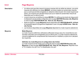 Gestion...Données TPS1200+ 118 
6.3.4Page Moyenne 
Description 
•Un même point peut être mesuré à plusieurs reprises afin de vérifier les relevés. Les points mesurés sont attribués à la classe MESUR. Les divers triplets de coordonnées mesurés pour un point peuvent être enregistrés en utilisant le même Id point. Si le mode moyenne est activé, une moyenne est calculée lorsque plus qu'un triplet de coordonnées mesuré est disponible pour le même Id point. 
•Le point mesuré se voit attribuer la classe MOYEN. On vérifie que les écarts de chaque point ne dépassent pas les limites configurées dans la page GESTION Nouveau Job, Moyenne ou dans la page GESTION Modif Job : Nom du Job, Moyenne. 
•Après la moyenne, la page Moyenne devient disponible dans GESTION Modif Pt : Id Point et accessible depuis le programme d'application Lever à la page LEVER Lever : Nom du Job, Survey. 
•Les fonctions disponibles de la page Moyenne dépendent du mode moyenne sélectionné. 
Moyenne 
Mode Moyenne 
Le mode moyenne définit les vérifications effectuées lorsque plus d'un ensemble de coordonnées mesurées sont enregistrées pour le même point. Le mode moyenne sélectionné concerne également le comportement de l'instrument en modifiant un point et en calculant les moyennes. 
Définition du mode Moyenne et configuration des limites 
Le mode moyenne et les limites sont configurés dans la page GESTION Nouveau Job, Moyenne ou dans la page GESTION Modif Job : Nom du Job, Moyenne. Reportez-vous à "5.3 Création d'un job" et à "5.4 Modification d'un job".  