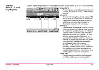 Gestion...Données TPS1200+ 121 
GESTION 
Modif Pt : Id Point, 
page Moyenne 
Tous les triplets de coordonnées mesurés enregistrés sous le même Id de point sont présentés. 
STOCK (F1) 
Pour enregistrer les modifications et retourner à l'écran depuis lequel l'accès à cet écran s'est effectué. 
UTIL (F2) 
Pour modifier les options dans la colonne Util pour le triplet de coordonnées en surbrillance. Pour inclure ou exclure ce triplet dans ou du calcul de la moyenne. Reportez-vous à " Description des colonnes" ci-dessous. 
EDIT (F3) 
Pour visualiser et modifier le triplet de coordonnées mesurées en surbrillance. Il est possible de modifier l'Id point et la hauteur de réflecteur sans impact sur toutes les autres classes du point avec le même nom d'origine. Les coordonnées sont actualisées. Les codes ne peuvent être modifiés. Le point de moyenne présente la priorité la plus élevée. Une modification de codes doit être une modification complète pour le point de moyenne. 
Exemple : un des triplets de coordonnées mesurées présente un mauvais Id point et ne doit pas être compris dans la moyenne. En modifiant l'Id point, le point est renommé et ne contribue plus au calcul de la moyenne. 
SUPP (F4) 
Pour supprimer le triplet de coordonnées en surbrillance. La moyenne est recalculée.  