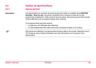 Gestion...Données TPS1200+ 125 
6.4Gestion de lignes/surfaces 
6.4.1Aperçu général 
Description 
Une ligne/surface se compose de points et peut être créée ou modifiée dans GESTION Données : Nom du Job. Les points constitutifs sont à mesurer à l'aide de l'un des programmes d'application. Cela concerne tous les points. Des points peuvent être simultanément affectés à une ou plusieurs lignes et/ou surfaces. 
A une ligne/surface peut être associé 
•un style pour son affichage dans MapView 
•un code indépendant des codes des points composant la ligne ou la surface. 
) 
Des points sont affectés à une ligne/surface lorsque celle-ci est ouverte. Reportez-vous à "6.2 Accès au menu Gestion Données" pour des informations sur l'ouverture d'une ligne/surface.  