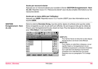 Gestion...Données TPS1200+ 140 
Accès par raccourci-clavier 
Appuyez sur un raccourci-clavier pour accéder à l'écran GESTION Enregistrement : Nom du Job. Reportez-vous à "2.1 Raccourcis-clavier" pour de plus amples informations sur les raccourcis-clavier. 
Accès par un menu défini par l'utilisateur 
Appuyez sur USER. Reportez-vous à "2.2 Touche USER" pour des informations sur la touche USER. 
GESTION 
Enregistrement : Nom du Job 
Dans la colonne Données Enreg, tous les points, lignes et surfaces ainsi que les codes libres enregistrés au sein du job actif sont affichés. Ils sont toujours triés par le critère de l'heure avec l'enregistrement le plus récent en haut. Pour les lignes et surfaces, la valeur pour <Hre Début :> est essentielle. 
CONT (F1) 
Pour fermer l'écran et retourner à celui depuis lequel l'accès à cet écran s'est effectué. 
NOUV (F2) 
Pour insérer un code libre ci-dessous, ce qui signifie l'objet ou l'enregistrement mis en surbrillance auparavant. La fonction d'insertion d'un code libre est identique à la fonction d'insertion d'un code libre lors d'un lever. Reportez-vous au paragraphe "8.3 Codage libre".  