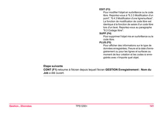 Gestion...Données TPS1200+ 141 
Etape suivante 
CONT (F1) retourne à l'écran depuis lequel l'écran GESTION Enregistrement : Nom du Job a été ouvert. 
EDIT (F3) 
Pour modifier l'objet en surbrillance ou le code libre. Reportez-vous à "6.3.3 Modification d'un point", "6.4.3 Modification d'une ligne/surface". La fonction de modification de code libre est identique à la fonction de saisie d'un code libre lors d'un levé. Reportez-vous au paragraphe "8.3 Codage libre". 
SUPP (F4) 
Pour supprimer l'objet mis en surbrillance ou le code libre. 
PLUS (F5) 
Pour afficher des informations sur le type de données enregistrées, l'heure et la date d'enregistrement ou pour les lignes et surfaces au moment de leur création et les codes si enregistrés avec n'importe quel objet.  
