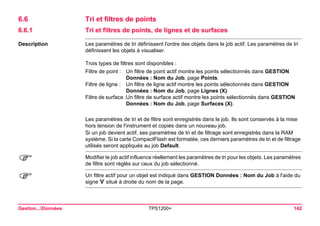 Gestion...Données TPS1200+ 142 
6.6Tri et filtres de points 
6.6.1Tri et filtres de points, de lignes et de surfaces 
Description 
Les paramètres de tri définissent l'ordre des objets dans le job actif. Les paramètres de tri définissent les objets à visualiser. 
Trois types de filtres sont disponibles : 
Filtre de point : 
Un filtre de point actif montre les points sélectionnés dans GESTION Données : Nom du Job, page Points. 
Filtre de ligne : 
Un filtre de ligne actif montre les points sélectionnés dans GESTION Données : Nom du Job, page Lignes (X). 
Filtre de surface : 
Un filtre de surface actif montre les points sélectionnés dans GESTION Données : Nom du Job, page Surfaces (X). 
Les paramètres de tri et de filtre sont enregistrés dans le job. Ils sont conservés à la mise hors tension de l'instrument et copiés dans un nouveau job. 
Si un job devient actif, ses paramètres de tri et de filtrage sont enregistrés dans la RAM système. Si la carte CompactFlash est formatée, ces derniers paramètres de tri et de filtrage utilisés seront appliqués au job Default. 
) 
Modifier le job actif influence réellement les paramètres de tri pour les objets. Les paramètres de filtre sont réglés sur ceux du job sélectionné. 
) 
Un filtre actif pour un objet est indiqué dans GESTION Données : Nom du Job à l'aide du signe situé à droite du nom de la page.  