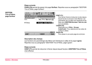 Gestion...Données TPS1200+ 149 
Etape suivante 
PAGE (F6) permet de passer à la page Surface. Reportez-vous au paragraphe "GESTION Tris et Filtres, page Surface". 
GESTION 
Tris et Filtres, 
page Surface 
CONT (F1) 
Pour fermer l'écran et retourner à celui depuis lequel l'accès à cet écran s'est effectué. Les paramètres de tri et filtre sont appliqués et les listes dans GESTION Données : Nom du Job sont actualisées. 
CODES (F4) 
Disponible pour <Filtre : Groupe Code/Code>. Pour sélectionner les codes de surface à utiliser. 
PAGE (F6) 
Pour passer à une autre page de cet écran. 
Description des champs 
Les fonctions de paramétrage des filtres sont identiques à celles de la page Lignes. Reportez-vous au paragraphe "GESTION Tris et Filtres, page Lignes". 
Etape suivante 
CONT (F1) permet de retourner à l'écran depuis lequel l'accès à GESTION Tris et Filtres s'est effectué.  