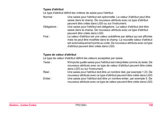 Gestion...Listes Codes TPS1200+ 158 
Types d'attribut 
Le type d'attribut définit les critères de saisie pour l'attribut. 
Normal : 
Une saisie pour l'attribut est optionnelle. La valeur d'attribut peut être saisie dans le champ. De nouveaux attributs avec ce type d'attribut peuvent être créés dans LGO ou sur l'instrument. 
Obligatoire : 
Une saisie pour l'attribut est obligatoire. La valeur d'attribut doit être saisie dans le champ. De nouveaux attributs avec ce type d'attribut peuvent être créés dans LGO. 
Fixé : 
La valeur d'attribut est une valeur prédéfinie par défaut qui est affichée mais ne peut être modifiée dans le champ. La nouvelle valeur d'attribut est automatiquement jointe au code. De nouveaux attributs avec ce type d'attribut peuvent être créés dans LGO. 
Types de valeur d'attribut 
Le type de valeur d'attribut définit les valeurs acceptées par saisie. 
Texte : 
N'importe quelle saisie pour l'attribut est interprétée comme du texte. De nouveaux attributs avec ce type de valeur d'attribut peuvent être créés dans LGO ou sur l'instrument. 
Réel : 
Une saisie pour l'attribut doit être un nombre réel, par exemple 1.23. De nouveaux attributs avec ce type d'attribut peuvent être créés dans LGO. 
Entier : 
Une saisie pour l'attribut doit être un nombre entier, par exemple 5. De nouveaux attributs avec ce type de valeur peuvent être créés dans LGO.  