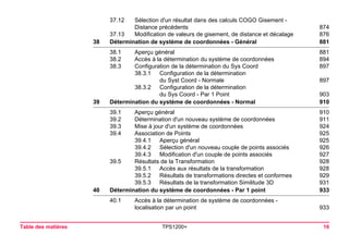 Table des matières TPS1200+ 16 
37.12 Sélection d'un résultat dans des calculs COGO Gisement - 
Distance précédents 874 
37.13 Modification de valeurs de gisement, de distance et décalage 876 
38Détermination de système de coordonnées - Général881 
38.1 Aperçu général 881 
38.2 Accès à la détermination du système de coordonnées 894 
38.3 Configuration de la détermination du Sys Coord 897 
38.3.1 Configuration de la détermination 
du Syst Coord - Normale 897 
38.3.2 Configuration de la détermination 
du Sys Coord - Par 1 Point 903 
39Détermination du système de coordonnées - Normal910 
39.1 Aperçu général 910 
39.2 Détermination d'un nouveau système de coordonnées 911 
39.3 Mise à jour d'un système de coordonnées 924 
39.4 Association de Points 925 
39.4.1 Aperçu général 925 
39.4.2 Sélection d'un nouveau couple de points associés 926 
39.4.3 Modification d'un couple de points associés 927 
39.5 Résultats de la Transformation 928 
39.5.1 Accès aux résultats de la transformation 928 
39.5.2 Résultats de transformations directes et conformes 929 
39.5.3 Résultats de la transformation Similitude 3D 931 
40Détermination du système de coordonnées - Par 1 point933 
40.1 Accès à la détermination de système de coordonnées - 
localisation par un point 933 
 