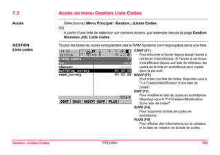 Gestion...Listes Codes TPS1200+ 163 
7.3Accès au menu Gestion Liste Codes 
Accès 
Sélectionnez Menu Principal : Gestion...Listes Codes. 
OU 
A partir d'une liste de sélection sur certains écrans, par exemple depuis la page Gestion Nouveau Job, Liste codes. 
GESTION 
Liste codes 
Toutes les listes de codes enregistrées das la RAM Système sont regroupées dans une liste. 
CONT (F1) 
Pour retourner à l'écran depuis lequel l'accès à cet écran s'est effectué. Si l'accès à cet écran s'est effectué depuis une liste de sélection, les codes de la liste en surbrillance sont copiés dans le job actif. 
NOUV (F2) 
Pour créer une liste de codes. Reportez-vous à "7.4 Création/Modification d'une liste de codes". 
EDIT (F3) 
Pour modifier la liste de codes en surbrillance. Reportez-vous à "7.4 Création/Modification d'une liste de codes". 
SUPP (F4) 
Pour supprimer la liste de codes en surbrillance. 
PLUS (F5) 
Pour afficher des informations sur le créateur et la date de création de la liste de codes.  