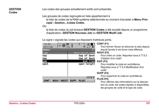 Gestion...Listes Codes TPS1200+ 167 
GESTION 
Codes 
Les codes des groupes actuellement actifs sont présentés. 
Les groupes de codes regroupés en liste appartiennent à 
la liste de codes de la RAM système sélectionnée au moment d'accéder à Menu Principal : Gestion...Listes Codes. 
OU 
la liste de codes du job lorsque GESTION Codes a été accédé depuis un programme d'application, GESTION Nouveau Job ou GESTION Modif Job. 
Le signe signale les codes qui disposent d'attributs joints. 
CONT (F1) 
Pour fermer l'écran et retourner à celui depuis lequel l'accès à cet écran s'est effectué. 
NOUV (F2) 
Pour créer un code. Reportez-vous à "7.5.2 Création d'un code". 
EDIT (F3) 
Pour modifier le code en surbrillance. Reportez-vous à "7.5.3 Modification d'un code". 
SUPP (F4) 
Pour supprimer le code en surbrillance. 
PLUS (F5) 
Pour afficher des informations sur la description du code, les codes rapides si disponibles, les groupes de code et le type de code.  