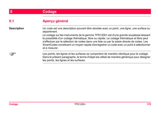 Codage TPS1200+ 176 
8Codage 
8.1Aperçu général 
Description 
Un code est une description pouvant être stockée avec un point, une ligne, une surface ou séparément. 
Le codage sur les instruments de la gamme TPS1200+ est d'une grande souplesse laissant la possibilité d'un codage thématique, libre ou rapide. Le codage thématique et libre peut s'effectuer par la sélection de codes dans une liste ou par la saisie directe de codes. Les SmartCodes constituent un moyen rapide d'enregistrer un code avec un point à sélectionner et à mesurer. 
) 
Les points, les lignes et les surfaces se comportent de manière identique pour le codage. Dans le présent paragraphe, le terme d'objet est utilisé de manière générique pour désigner les points, les lignes et les surfaces.  