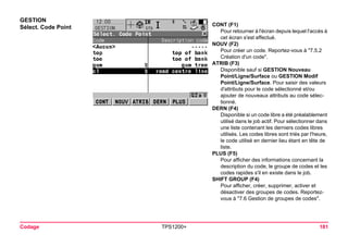 Codage TPS1200+ 181 
GESTION 
Sélect. Code Point 
CONT (F1) 
Pour retourner à l'écran depuis lequel l'accès à cet écran s'est effectué. 
NOUV (F2) 
Pour créer un code. Reportez-vous à "7.5.2 Création d'un code". 
ATRIB (F3) 
Disponible sauf si GESTION Nouveau Point/Ligne/Surface ou GESTION Modif Point/Ligne/Surface. Pour saisir des valeurs d'attributs pour le code sélectionné et/ou ajouter de nouveaux attributs au code sélectionné. 
DERN (F4) 
Disponible si un code libre a été préalablement utilisé dans le job actif. Pour sélectionner dans une liste contenant les derniers codes libres utilisés. Les codes libres sont triés par l'heure, le code utilisé en dernier lieu étant en tête de liste. 
PLUS (F5) 
Pour afficher des informations concernant la description du code, le groupe de codes et les codes rapides s'il en existe dans le job. 
SHIFT GROUP (F4) 
Pour afficher, créer, supprimer, activer et désactiver des groupes de codes. Reportez- vous à "7.6 Gestion de groupes de codes".  