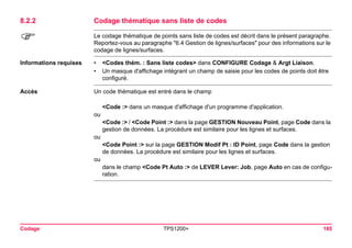 Codage TPS1200+ 185 
8.2.2Codage thématique sans liste de codes 
) 
Le codage thématique de points sans liste de codes est décrit dans le présent paragraphe. Reportez-vous au paragraphe "6.4 Gestion de lignes/surfaces" pour des informations sur le codage de lignes/surfaces. 
Informations requises 
•<Codes thém. : Sans liste codes> dans CONFIGURE Codage & Argt Liaison. 
•Un masque d'affichage intégrant un champ de saisie pour les codes de points doit être configuré. 
Accès 
Un code thématique est entré dans le champ 
<Code :> dans un masque d'affichage d'un programme d'application. 
ou 
<Code :> / <Code Point :> dans la page GESTION Nouveau Point, page Code dans la gestion de données. La procédure est similaire pour les lignes et surfaces. 
ou 
<Code Point :> sur la page GESTION Modif Pt : ID Point, page Code dans la gestion de données. La procédure est similaire pour les lignes et surfaces. 
ou 
dans le champ <Code Pt Auto :> de LEVER Lever: Job, page Auto en cas de configuration.  
