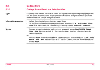 Codage TPS1200+ 187 
8.3Codage libre 
8.3.1Codage libre utilisant une liste de codes 
) 
Le codage libre utilisant une liste de codes est exposé dans le présent paragraphe pour le cas des points. Reportez-vous au paragraphe "6.4 Gestion de lignes/surfaces" pour des informations sur le codage de lignes/surfaces. 
Informations requises 
•La liste de codes de job contient des codes libres. 
•Un raccourci-clavier est configuré pour accéder à l'écran CODE LIBRE Sélect. Code Libre ou le menu défini par l'utilisateur pour afficher l'option Sélection Code Libre. 
Accès 
Pressez un raccourci-clavier configuré pour accéder à l'écran CODE LIBRE Sélect. Code Libre. Reportez-vous à "2.1 Raccourcis-clavier" pour des informations sur les raccourcis-clavier. 
ou 
Pressez USER et sélectionnez Sélect. Code Libre pour accéder à l'écran CODE LIBRE Sélect. Code Libre. Reportez-vous à "2.2 Touche USER" pour des informations sur la touche USER.  