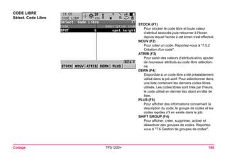 Codage TPS1200+ 188 
CODE LIBRE 
Sélect. Code Libre 
STOCK (F1) 
Pour stocker le code libre et toute valeur d'attribut associée puis retourner à l'écran depuis lequel l'accès à cet écran s'est effectué. 
NOUV (F2) 
Pour créer un code. Reportez-vous à "7.5.2 Création d'un code". 
ATRIB (F3) 
Pour saisir des valeurs d'attributs et/ou ajouter de nouveaux attributs au code libre sélectionné. 
DERN (F4) 
Disponible si un code libre a été préalablement utilisé dans le job actif. Pour sélectionner dans une liste contenant les derniers codes libres utilisés. Les codes libres sont triés par l'heure, le code utilisé en dernier lieu étant en tête de liste. 
PLUS (F5) 
Pour afficher des informations concernant la description du code, le groupe de codes et les codes rapides s'il en existe dans le job. 
SHIFT GROUP (F4) 
Pour afficher, créer, supprimer, activer et désactiver des groupes de codes. Reportez- vous à "7.6 Gestion de groupes de codes".  