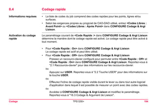 Codage TPS1200+ 194 
8.4Codage rapide 
Informations requises 
•La liste de codes du job comprend des codes rapides pour les points, lignes et/ou surfaces. 
•Selon les exigences propres au progiciel de CAO-DAO utilisé, entrez <Codes Libres : Avant Point> ou <Codes Libres : Après Point> dans CONFIGURE Codage & Argt Liaison. 
Activation du codage rapide 
Le paramétrage courant de <Code Rapide :> dans CONFIGURE Codage & Argt Liaison détermine la manière dont le codage rapide est activé. Le codage rapide peut être activé à tout moment. 
•Pour <Code Rapide : On> dans CONFIGURE Codage & Argt Liaison 
Le codage rapide est actif et peut être utilisé. 
•Pour <Code Rapide : Off> dans CONFIGURE Codage & Argt Liaison 
Pressez un raccourci-clavier configuré pour permuter entre <Code Rapide : Off> et <Code Rapide : On> dans CONFIGURE Codage & Argt Liaison. Reportez-vous à "2.1 Raccourcis-clavier" pour des informations sur les raccourcis-clavier. 
ou 
Appuyez sur USER. Reportez-vous à "2.2 Touche USER" pour des informations sur la touche USER. 
ou 
Effleurez l'icône de codage rapide visible durant le lever ou dans tout autre logiciel d'application dans lequel il est possible de mesurer un point avec des codes rapides. 
ou 
Accédez à CONFIGURE Codage & Argt Liaison et modifiez le paramétrage. Reportez-vous à "16.3 Codage & Argument de Liaison".  