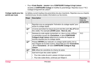 Codage TPS1200+ 195 
•Pour <Code Rapide : Jamais> dans CONFIGURE Codage & Argt Liaison 
Accédez à CONFIGURE Codage et modifiez le paramétrage. Reportez-vous à "16.3 Codage & Argument de Liaison". 
Codage rapide pour les points pas à pas 
Le tableau suivant explique les paramètres les plus importants. Reportez-vous au chapitre mentionné pour de plus amples informations sur les écrans. Etape 
Description 
Reportez- vous au paragraphe 
1. 
Reportez-vous au paragraphe "Activation du codage rapide" pour activer le codage rapide. 
) 
Un écran permettant la mesure de point doit être actif. ALL (F1) doit être visible. Par exemple LEVER Lever : Nom du Job. 
2. 
Saisissez le code rapide (comportant un, deux ou trois chiffres). 
Le paramétre courant de <Caractères :> dans CONFIGURE Codage & Argt Liaison détermine le nombre de frappes de touches requises pour le codage rapide. 
16.3 
) 
Pressez ENTER pour exécuter un codage rapide après une ou deux frappes de touches à peine. Disponible pour les <Caractères : 2> et <Caractères : 3> dans CONFIGURE Codage & Argt Liaison. 
) 
ESC efface les caractères du champ de saisie. 
3. 
Quel est le type des codes rapides ? 
•Pour des codes de point, passez à la ligne suivante. 
•Pour des codes libres, continuez par l'étape 5.  