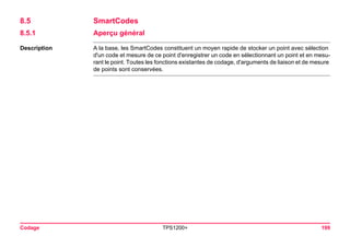 Codage TPS1200+ 199 
8.5SmartCodes 
8.5.1Aperçu général 
Description 
A la base, les SmartCodes constituent un moyen rapide de stocker un point avec sélection d'un code et mesure de ce point d'enregistrer un code en sélectionnant un point et en mesurant le point. Toutes les fonctions existantes de codage, d'arguments de liaison et de mesure de points sont conservées.  
