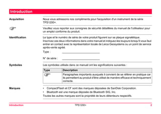 Introduction TPS1200+ 2 
Introduction 
Acquisition 
Nous vous adressons nos compliments pour l'acquisition d'un instrument de la série TPS1200+. 
) 
Veuillez vous reporter aux consignes de sécurité détaillées du manuel de l'utilisateur pour un emploi conforme du produit. 
Identification 
Le type et le numéro de série de votre produit figurent sur sa plaque signalétique. 
Inscrivez ces deux informations dans votre manuel et indiquez-les toujours lorsqu'il vous faut entrer en contact avec la représentation locale de Leica Geosystems ou un point de service après-vente agréé. 
Type : 
_________________________ 
N° de série : 
_________________________ 
Symboles 
Les symboles utilisés dans ce manuel ont les significations suivantes : Type 
Description 
) 
Paragraphes importants auxquels il convient de se référer en pratique car ils permettent au produit d'être utilisé de manière efficace et techniquement correcte. 
Marques 
•CompactFlash et CF sont des marques déposées de SanDisk Corporation. 
•Bluetooth est une marque déposée de Bluetooth SIG, Inc. 
Toutes les autres marques sont la propriété de leurs détenteurs respectifs.  
