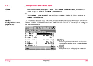 Codage TPS1200+ 200 
8.5.2Configuration des SmartCodes 
Accès 
Sélectionnez Menu Principal : Lever. Dans LEVER Démarrer Lever, appuyez sur CONF (F2) pour accéder à LEVER Configuration. 
ou 
Dans LEVER Lever : Nom du Job, appuyez sur SHIFT CONF (F2) pour accéder à LEVER Configuration. 
LEVER 
Configuration Lever, 
page SCode 
Les paramètres de cette page activent l'utilisation de SmartCodes et définissent la méthode utilisée. Tous les paramètres définis sur cet écran sont stockés au sein du jeu de configuration actuellement actif. 
CONT (F1) 
Pour accepter les modifications et retourner à l'écran depuis lequel l'accès à cet écran s'est effectué. 
PAGE (F6) 
Pour passer à une autre page de cet écran.  