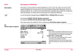 Codage TPS1200+ 212 
8.6.2Divergence d'attributs 
Description 
S'il existe un point portant le même identifiant au sein du job, les codes, les noms et les valeurs d'attributs du nouveau point et du point existant doivent être identiques. Si tel ne devait pas être le cas, un écran vous serait présenté, permettant de corriger les divergences dans les attributs. Un même point ne peut pas avoir d'attributs différents. 
) 
Le nom de l'écran change lorsque COURT (F5) ou STOCK (F5) est pressé: 
En pressant COURT (F5): 
XX Attribut manquant 
En pressant STOCK (F5): 
XX Attribut déjà enregistré 
Pour des raisons de simplicité, l'écran présenté est XX Attribut déjà enregistré. 
XX 
Attribut déjà enregistré 
STOCK (F1) 
Pour stocker les attributs sélectionnés avec le point nouveau/créé et poursuivre avec le logiciel d'application ou la gestion de données. 
COURT (F5) ou STOCK (F5) 
Pour permuter entre l'affichage des noms et des valeurs des attributs du point nouveau/créé et les noms et les valeurs des attributs stockés pour le point existant dans le job.  