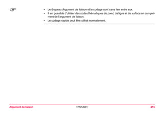 Argument de liaison TPS1200+ 215 
) 
•Le drapeau Argument de liaison et le codage sont sans lien entre eux. 
•Il est possible d'utiliser des codes thématiques de point, de ligne et de surface en complément de l'argument de liaison. 
•Le codage rapide peut être utilisé normalement.  