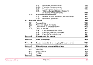 Table des matières TPS1200+ 22 
52.8.1 Démarrage du cheminement 1399 
52.8.2 Poursuite d'un cheminement 1402 
52.8.3 Fermeture du cheminement 1405 
52.8.4 Création d'un point de contrôle à partir 
de la visée arrière par l'azimut 1410 
52.9 Ajustement de cheminement 1412 
52.9.1 Accès à l'écran d'ajustement de cheminement 1412 
52.9.2 Résultats d'ajustement 1415 
53Calcul de volume1420 
53.1 Aperçu général 1420 
53.2 Accès aux calculs de volume 1422 
53.3 Configuration du calcul de volume 1428 
53.4 Calcul du Volume 1431 
53.4.1 Etape 1) Mesure des points 1431 
53.4.2 Etape 2) Triangulation du MNT 1434 
53.4.3 Etape 3) Calcul du Volume 1441 
Annexe A Arborescence des menus1445 
Annexe B Types de mémoire1450 
Annexe C Structure des répertoires du périphérique mémoire1452 
Annexe D Affectation des broches et des prises1454 
D.1 Instrument 1454 
D.2 SmartAntenne 1456 
D.3 RX1250 1458 
Annexe E Câbles1460  
