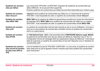 Gestion...Systèmes de coordonnées TPS1200+ 232 
Systèmes de coordonnées par défaut 
Les instruments TPS1200+ et GPS1200+ disposent de systèmes de coordonnées par défaut différents. Ils ne peuvent être supprimés. 
D'autres systèmes de coordonnées par défaut peuvent être disponibles pour certains pays. 
Système de coordonnées <Aucun> 
<Aucun> est le système de coordonnées par défaut sur un instrument de la gamme TPS1200+. Il est impossible de créer un système de coordonnées intitulé <Aucun>. 
Système de coordonnées WGS 1984 
WGS 1984 est le système de référence géocentrique mondial pour toutes les informations de repérage GPS. WGS 1984 est le système de coordonnées par défaut sur un capteur GPS1200+. Il est impossible de créer un système de coordonnées intitulé WGS 1984. 
Système de coordonnées actif 
Le système de coordonnées actif est celui associé au job en cours d'utilisation. Il ne peut y avoir qu'un seul système de coordonnées considéré comme le système de coordonnées actif à un instant donné. 
Système de coordonnées RTCM 
Si <Util SyCord Auto : Oui> a été paramétré dans CONFIGURE Options suppl. Mobile, le système de coordonnées sera reçu du réseau de référence. Reportez-vous à "22.1.2 Configuration d'envoi de messages GGA aux applications réseau de référence". Il est impossible de supprimer ce système de coordonnées s'il est actif. Reportez-vous à "Système de coordonnées actif". 
Systèmes de coordonnées durant le transfert de jobs entre GPS et TPS 
Lors du transfert d'un job de TPS1200+ à GPS1200+, ou vice-versa, le système de coordonnées reste joint au job et apparaît comme n'importe quel autre système de coordonnées dans l'instrument. 
 
