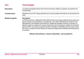 Gestion...Systèmes de coordonnées TPS1200+ 233 
10.2Terminologie 
Description 
Le présent paragraphe décrit des termes techniques relatifs à la gestion de systèmes de coordonnées. 
Transformation 
Reportez-vous à "38.1 Aperçu général" pour de plus amples informations sur les transformations. 
Modèle de géoïde 
Description 
Le GPS se fonde sur l'ellipsoïde WGS 1984 et toutes les hauteurs déduites de la mesure de lignes de base sont rapportées à cet ellipsoïde. Les valeurs altimétriques existantes sont généralement des altitudes orthométriques, également appelées hauteurs au-dessus du géoïde, hauteurs au-dessus du niveau moyen des mers ou hauteurs nivelées. En première approximation, la surface du géoïde peut être assimilée à celle définie par le niveau moyen des mers. La relation entre la hauteur au-dessus de l'ellipsoïde et l'altitude orthométrique est la suivante : 
Altitude orthométrique = hauteur ellipsoïdale - cote du géoïde N  