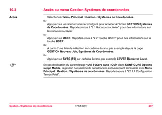 Gestion...Systèmes de coordonnées TPS1200+ 237 
10.3Accès au menu Gestion Systèmes de coordonnées 
Accès 
Sélectionnez Menu Principal : Gestion...Systèmes de Coordonnées. 
ou 
Appuyez sur un raccourci-clavier configuré pour accéder à l'écran GESTION Systèmes de Coordonnées. Reportez-vous à "2.1 Raccourcis-clavier" pour des informations sur les raccourcis-clavier. 
ou 
Appuyez sur USER. Reportez-vous à "2.2 Touche USER" pour des informations sur la touche USER. 
ou 
A partir d'une liste de sélection sur certains écrans, par exemple depuis la page GESTION Nouveau Job, Systèmes de Coordonnées. 
ou 
Appuyez sur SYSC (F6) sur certains écrans, par exemple LEVER Démarrer Lever. 
) 
En cas d'utilisation du paramétrage <Util SyCord Auto : Oui> dans CONFIGURE Options suppl. Mobile, la gestion du système de coordonnées est seulement accessible avec Menu Principal : Gestion...Systèmes de coordonnées. Reportez-vous à "22.1.1 Configuration Temps Réel".  